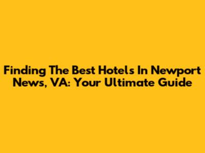 Finding The Best Hotels In Newport News, VA: Your Ultimate Guide