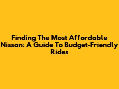 Finding The Most Affordable Nissan: A Guide To Budget-Friendly Rides