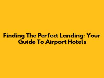 Finding The Perfect Landing: Your Guide To Airport Hotels