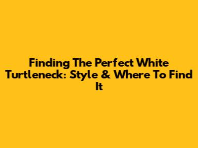 Finding The Perfect White Turtleneck: Style & Where To Find It