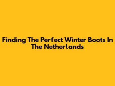 Finding The Perfect Winter Boots In The Netherlands