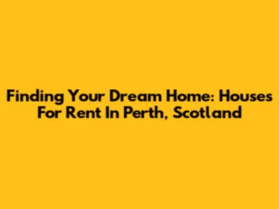 Finding Your Dream Home: Houses For Rent In Perth, Scotland