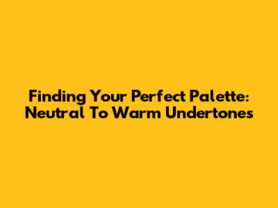 Finding Your Perfect Palette: Neutral To Warm Undertones