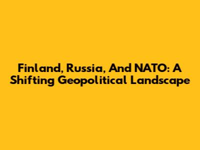 Finland, Russia, And NATO: A Shifting Geopolitical Landscape