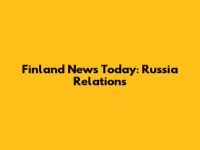 Finland News Today: Russia Relations