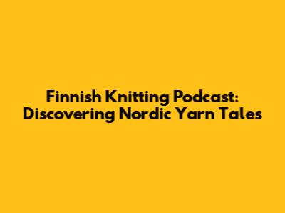 Finnish Knitting Podcast: Discovering Nordic Yarn Tales