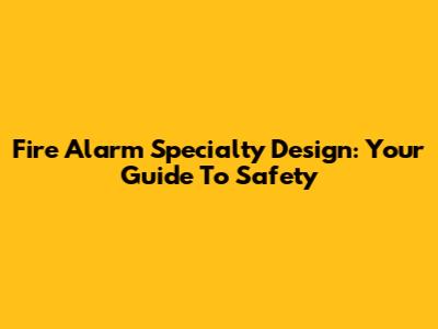 Fire Alarm Specialty Design: Your Guide To Safety