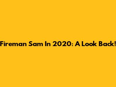Fireman Sam In 2020: A Look Back!