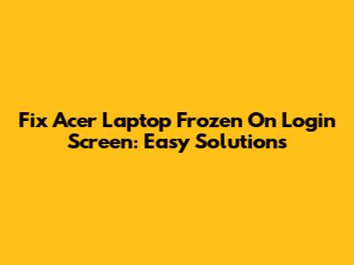 Fix Acer Laptop Frozen On Login Screen: Easy Solutions