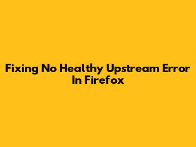 Fixing "No Healthy Upstream" Error In Firefox
