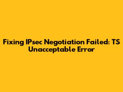 Fixing IPsec Negotiation Failed: TS Unacceptable Error