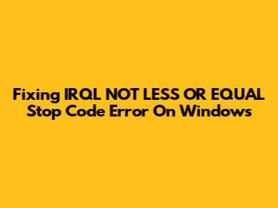 Fixing IRQL_NOT_LESS_OR_EQUAL Stop Code Error On Windows