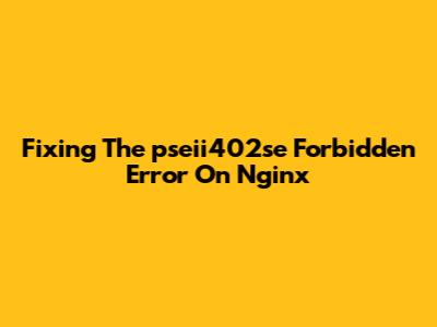Fixing The 'pseii402se Forbidden' Error On Nginx