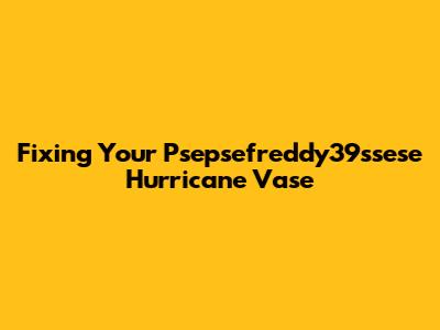 Fixing Your Psepsefreddy39ssese Hurricane Vase