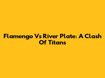 Flamengo Vs River Plate: A Clash Of Titans