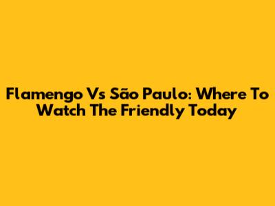 Flamengo Vs São Paulo: Where To Watch The Friendly Today