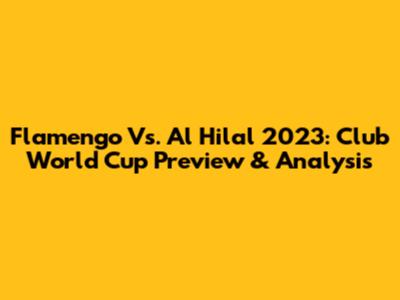 Flamengo Vs. Al Hilal 2023: Club World Cup Preview & Analysis