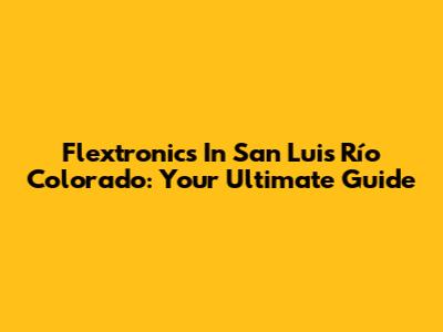 Flextronics In San Luis Río Colorado: Your Ultimate Guide