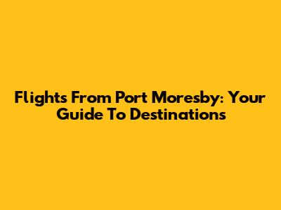 Flights From Port Moresby: Your Guide To Destinations