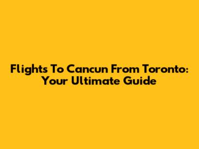 Flights To Cancun From Toronto: Your Ultimate Guide