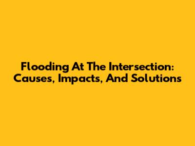 Flooding At The Intersection: Causes, Impacts, And Solutions