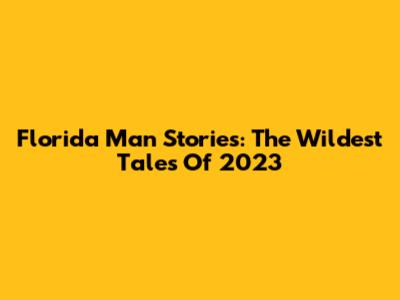 Florida Man Stories: The Wildest Tales Of 2023