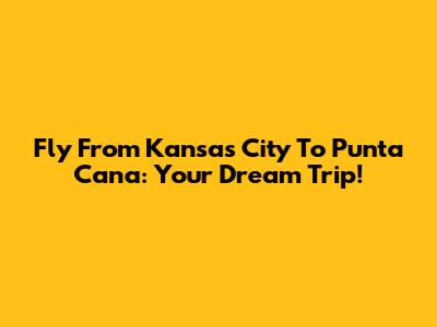Fly From Kansas City To Punta Cana: Your Dream Trip!
