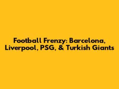 Football Frenzy: Barcelona, Liverpool, PSG, & Turkish Giants