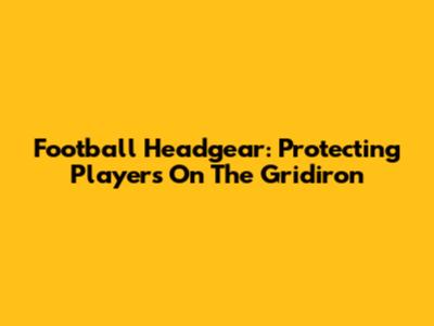 Football Headgear: Protecting Players On The Gridiron