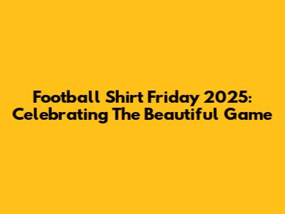 Football Shirt Friday 2025: Celebrating The Beautiful Game