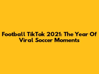 Football TikTok 2021: The Year Of Viral Soccer Moments