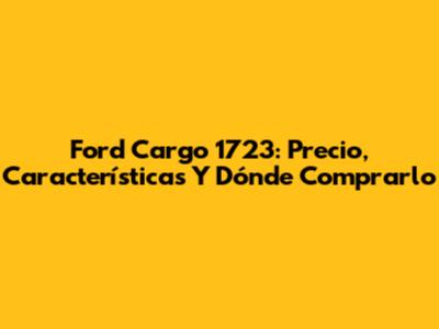 Ford Cargo 1723: Precio, Características Y Dónde Comprarlo