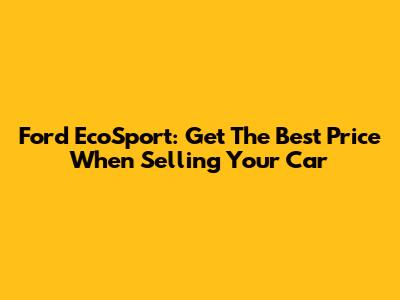 Ford EcoSport: Get The Best Price When Selling Your Car