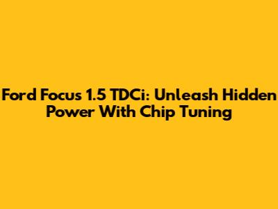 Ford Focus 1.5 TDCi: Unleash Hidden Power With Chip Tuning