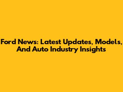 Ford News: Latest Updates, Models, And Auto Industry Insights