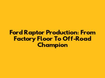 Ford Raptor Production: From Factory Floor To Off-Road Champion