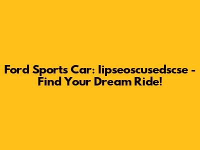 Ford Sports Car: Iipseoscusedscse - Find Your Dream Ride!