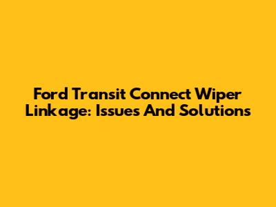 Ford Transit Connect Wiper Linkage: Issues And Solutions