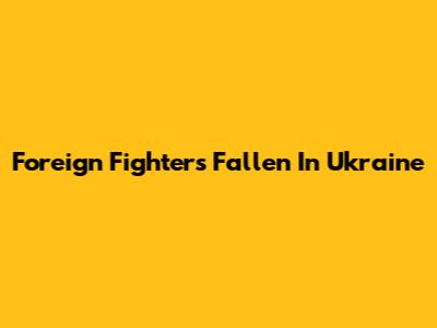 Foreign Fighters Fallen In Ukraine