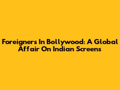 Foreigners In Bollywood: A Global Affair On Indian Screens