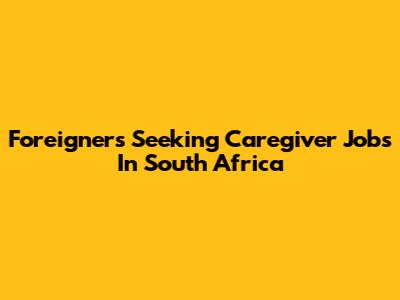 Foreigners Seeking Caregiver Jobs In South Africa