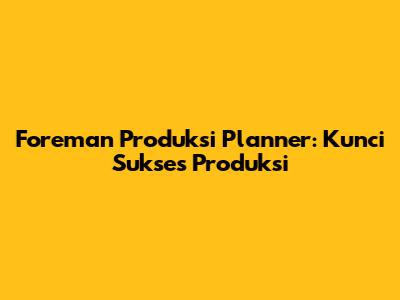 Foreman Produksi Planner: Kunci Sukses Produksi