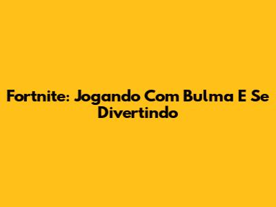 Fortnite: Jogando Com Bulma E Se Divertindo