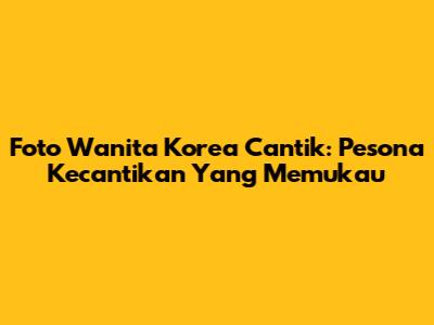 Foto Wanita Korea Cantik: Pesona Kecantikan Yang Memukau