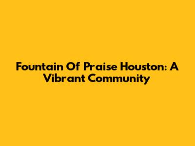 Fountain Of Praise Houston: A Vibrant Community
