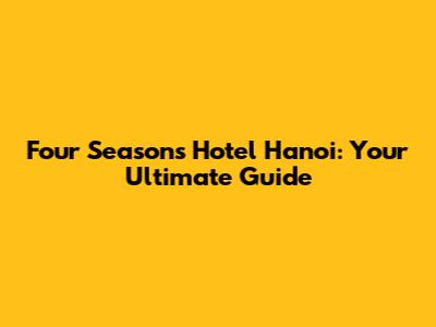 Four Seasons Hotel Hanoi: Your Ultimate Guide