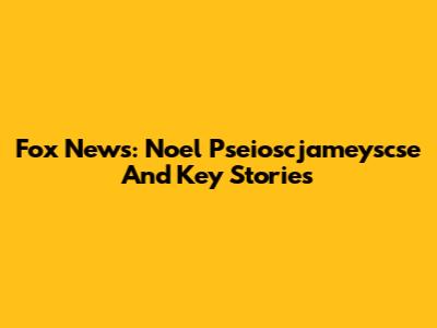 Fox News: Noel Pseioscjameyscse And Key Stories
