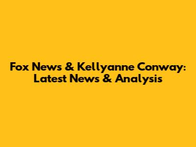 Fox News & Kellyanne Conway: Latest News & Analysis