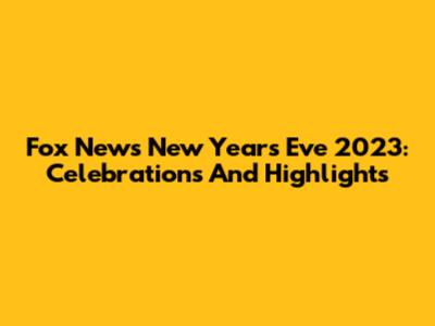 Fox News New Year's Eve 2023: Celebrations And Highlights