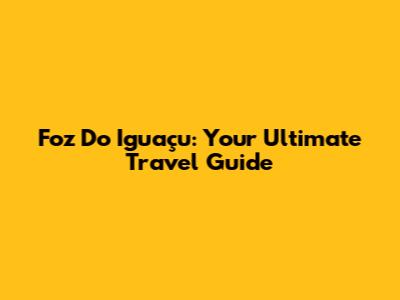 Foz Do Iguaçu: Your Ultimate Travel Guide